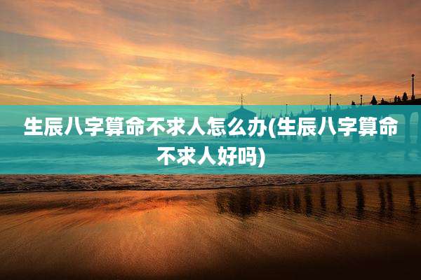 生辰八字算命不求人怎么办(生辰八字算命不求人好吗)