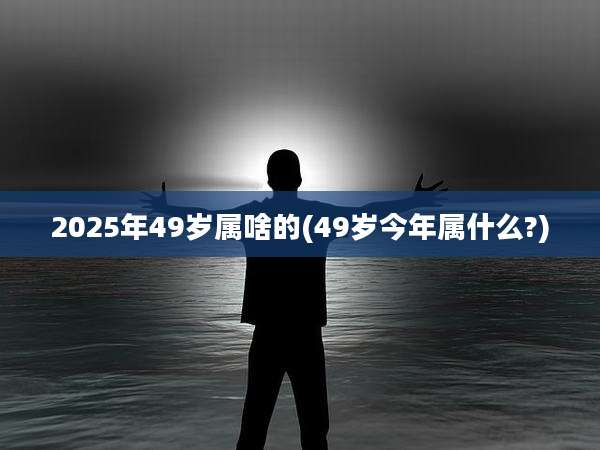 2025年49岁属啥的(49岁今年属什么?)
