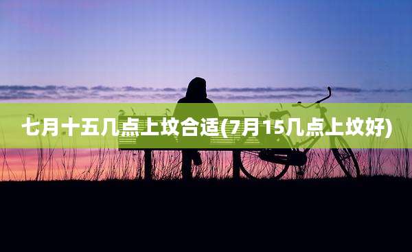 七月十五几点上坟合适(7月15几点上坟好)