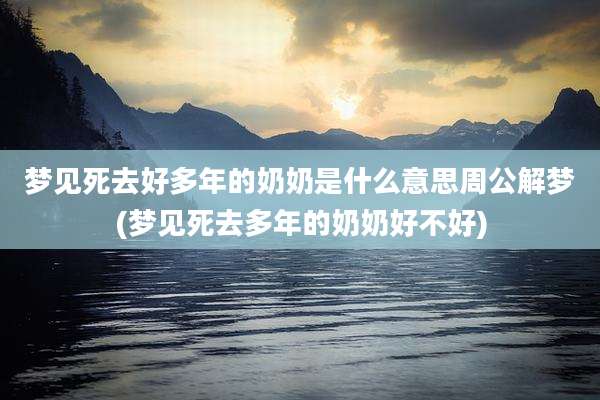 梦见死去好多年的奶奶是什么意思周公解梦(梦见死去多年的奶奶好不好)
