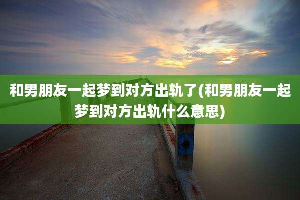 和男朋友一起梦到对方出轨了(和男朋友一起梦到对方出轨什么意思)