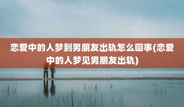 恋爱中的人梦到男朋友出轨怎么回事(恋爱中的人梦见男朋友出轨)