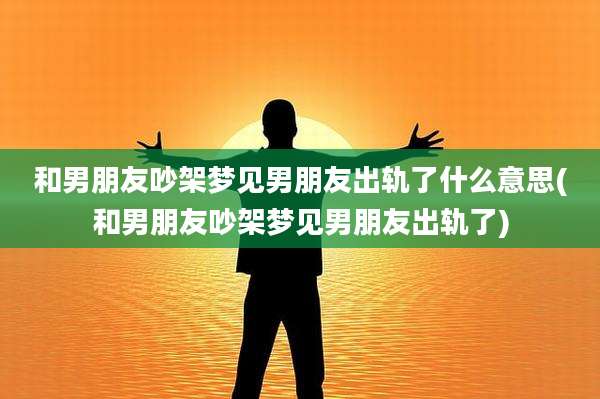 和男朋友吵架梦见男朋友出轨了什么意思(和男朋友吵架梦见男朋友出轨了)