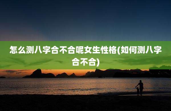 怎么测八字合不合呢女生性格(如何测八字合不合)