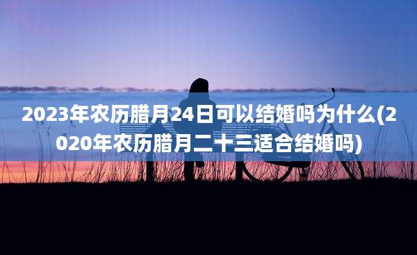 2023年农历腊月24日可以结婚吗为什么(2020年农历腊月二十三适合结婚吗)