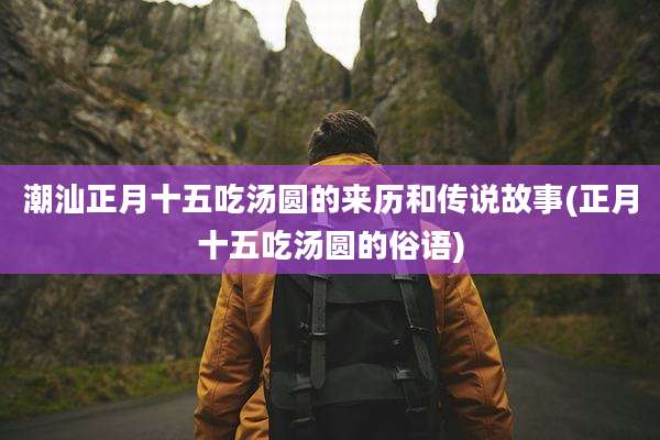 潮汕正月十五吃汤圆的来历和传说故事(正月十五吃汤圆的俗语)