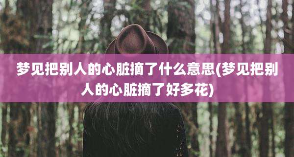 梦见把别人的心脏摘了什么意思(梦见把别人的心脏摘了好多花)