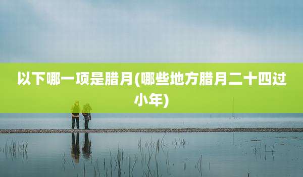 以下哪一项是腊月(哪些地方腊月二十四过小年)