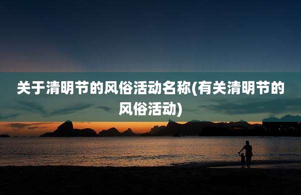 关于清明节的风俗活动名称(有关清明节的风俗活动)