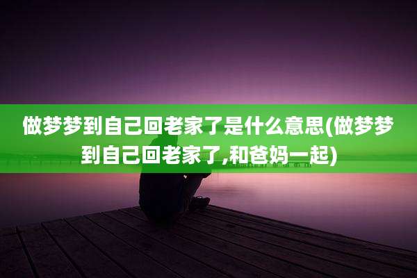 做梦梦到自己回老家了是什么意思(做梦梦到自己回老家了,和爸妈一起)