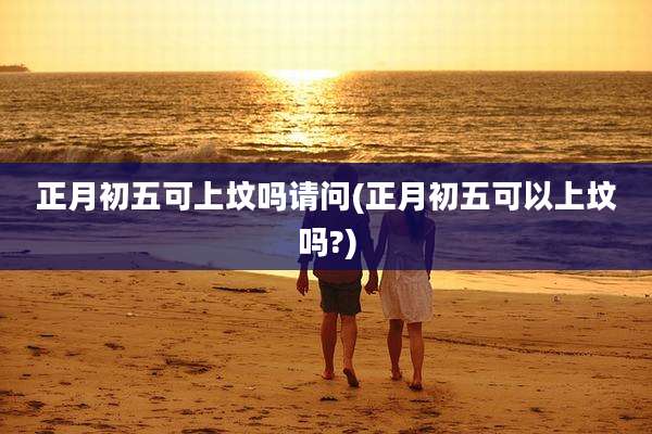正月初五可上坟吗请问(正月初五可以上坟吗?)