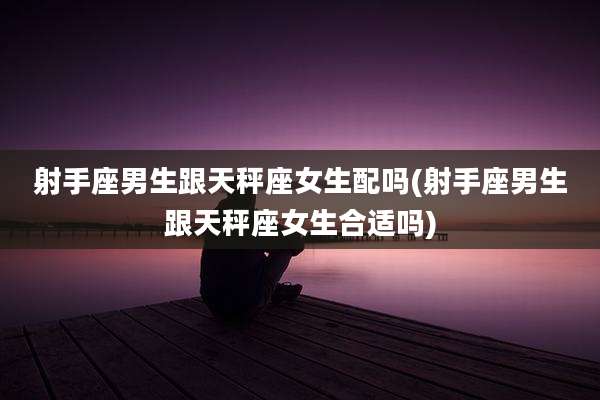 射手座男生跟天秤座女生配吗(射手座男生跟天秤座女生合适吗)