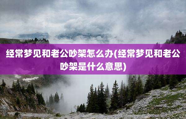 经常梦见和老公吵架怎么办(经常梦见和老公吵架是什么意思)