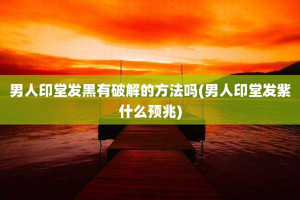 男人印堂发黑有破解的方法吗(男人印堂发紫什么预兆)