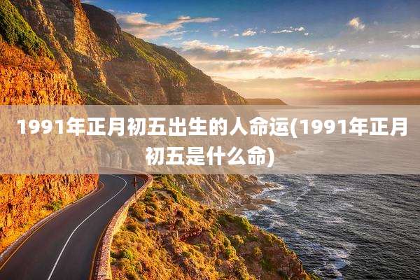 1991年正月初五出生的人命运(1991年正月初五是什么命)