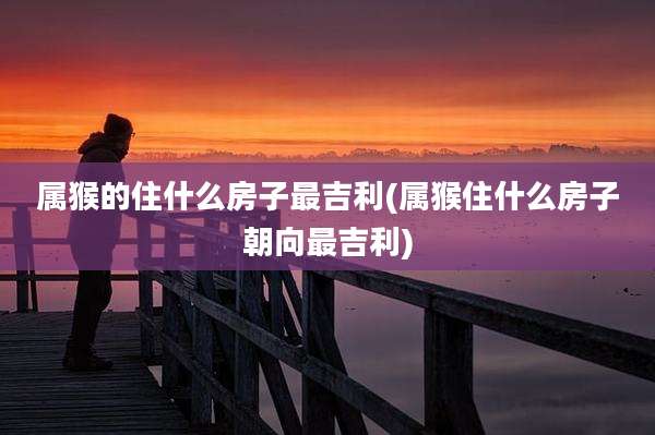 属猴的住什么房子最吉利(属猴住什么房子朝向最吉利)