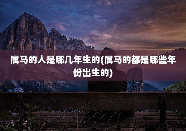属马的人是哪几年生的(属马的都是哪些年份出生的)