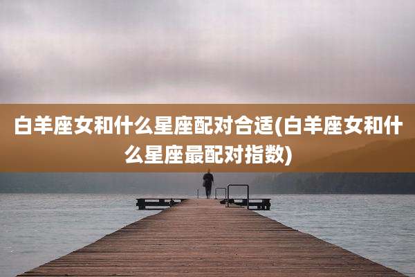 白羊座女和什么星座配对合适(白羊座女和什么星座最配对指数)