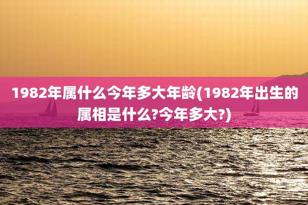1982年属什么今年多大年龄(1982年出生的属相是什么?今年多大?)