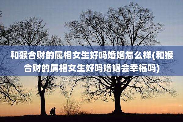 和猴合财的属相女生好吗婚姻怎么样(和猴合财的属相女生好吗婚姻会幸福吗)