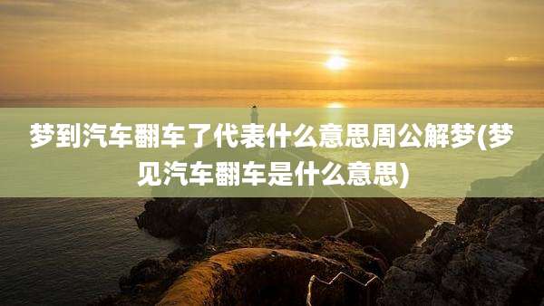 梦到汽车翻车了代表什么意思周公解梦(梦见汽车翻车是什么意思)