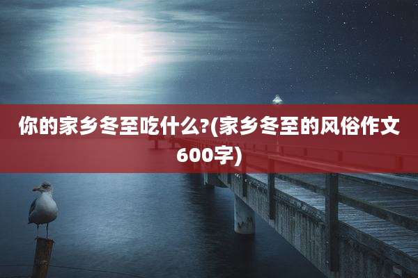 你的家乡冬至吃什么?(家乡冬至的风俗作文600字)