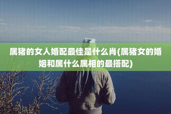 属猪的女人婚配最佳是什么肖(属猪女的婚姻和属什么属相的最搭配)