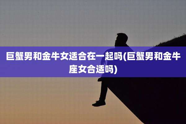 巨蟹男和金牛女适合在一起吗(巨蟹男和金牛座女合适吗)
