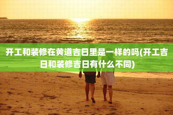 开工和装修在黄道吉日里是一样的吗(开工吉日和装修吉日有什么不同)