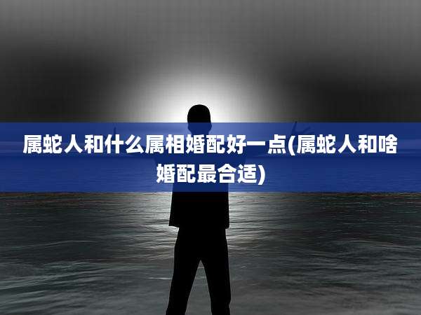 属蛇人和什么属相婚配好一点(属蛇人和啥婚配最合适)