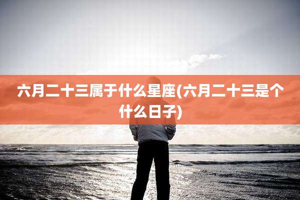六月二十三属于什么星座(六月二十三是个什么日子)