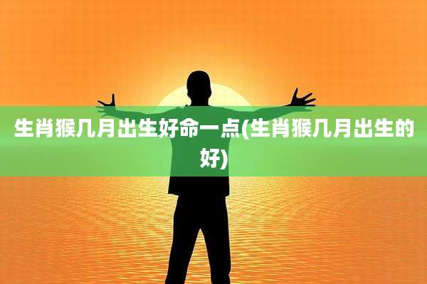 生肖猴几月出生好命一点(生肖猴几月出生的好)