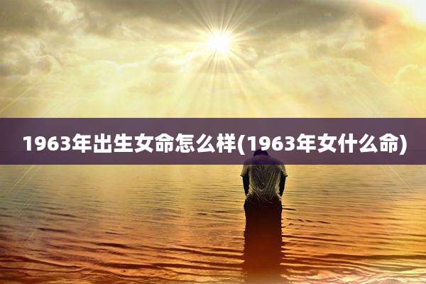 1963年出生女命怎么样(1963年女什么命)