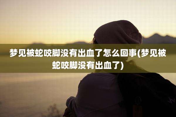 梦见被蛇咬脚没有出血了怎么回事(梦见被蛇咬脚没有出血了)