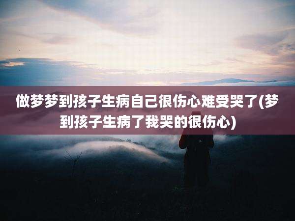 做梦梦到孩子生病自己很伤心难受哭了(梦到孩子生病了我哭的很伤心)