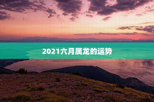 2021六月属龙的运势