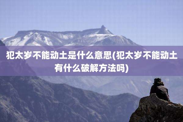 犯太岁不能动土是什么意思(犯太岁不能动土有什么破解方法吗)