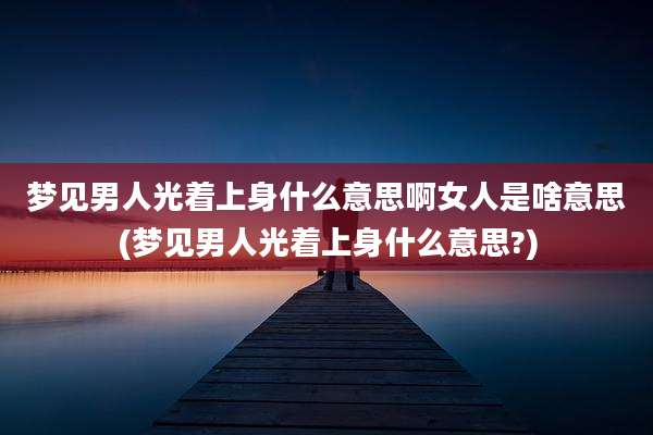 梦见男人光着上身什么意思啊女人是啥意思(梦见男人光着上身什么意思?)