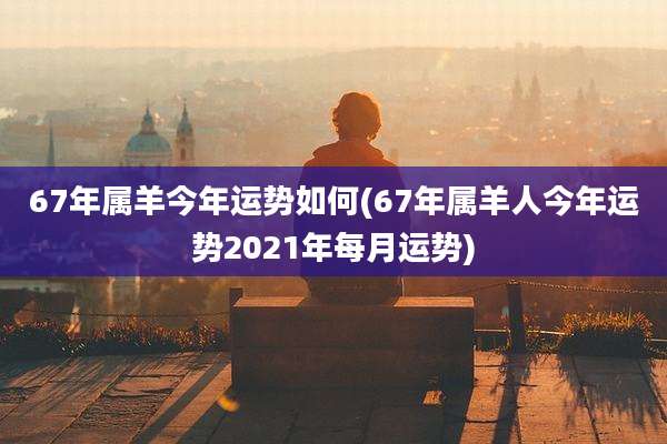 67年属羊今年运势如何(67年属羊人今年运势2021年每月运势)