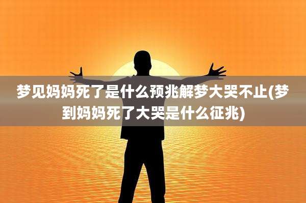 梦见妈妈死了是什么预兆解梦大哭不止(梦到妈妈死了大哭是什么征兆)