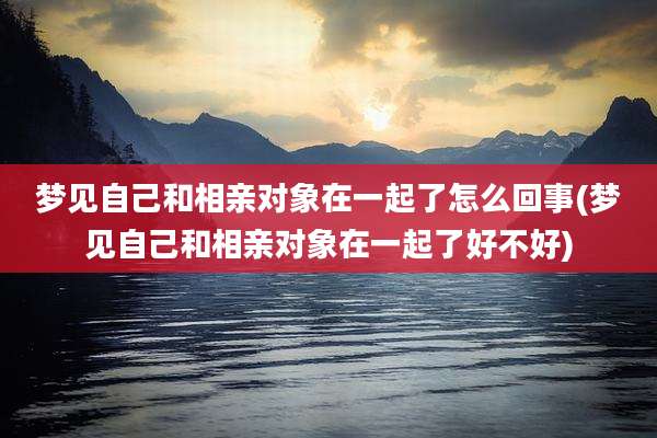 梦见自己和相亲对象在一起了怎么回事(梦见自己和相亲对象在一起了好不好)