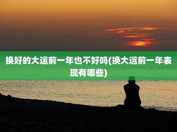 换好的大运前一年也不好吗(换大运前一年表现有哪些)