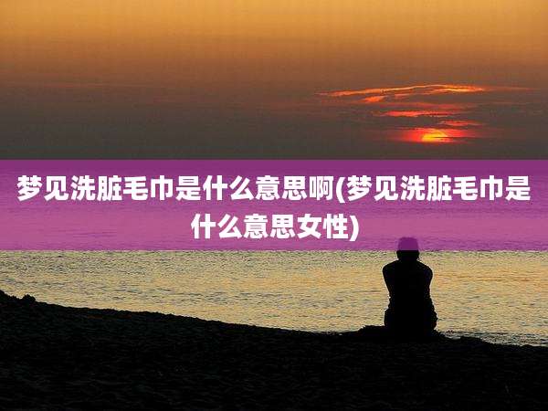 梦见洗脏毛巾是什么意思啊(梦见洗脏毛巾是什么意思女性)