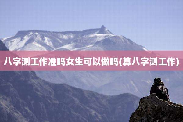 八字测工作准吗女生可以做吗(算八字测工作)