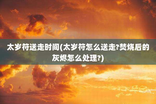 太岁符送走时间(太岁符怎么送走?焚烧后的灰烬怎么处理?)