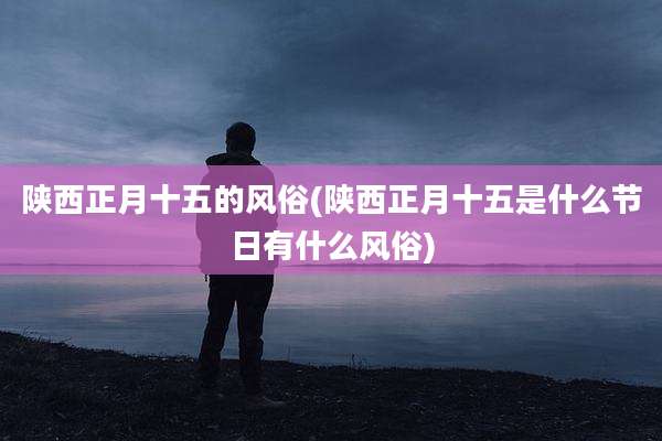 陕西正月十五的风俗(陕西正月十五是什么节日有什么风俗)
