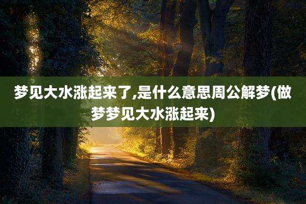 梦见大水涨起来了,是什么意思周公解梦(做梦梦见大水涨起来)