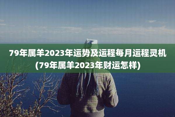 79年属羊2023年运势及运程每月运程灵机(79年属羊2023年财运怎样)