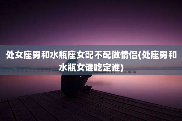 处女座男和水瓶座女配不配做情侣(处座男和水瓶女谁吃定谁)