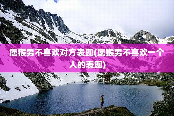 属猴男不喜欢对方表现(属猴男不喜欢一个人的表现)